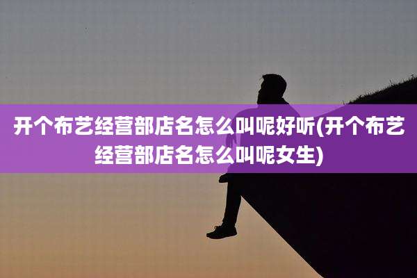 开个布艺经营部店名怎么叫呢好听(开个布艺经营部店名怎么叫呢女生)