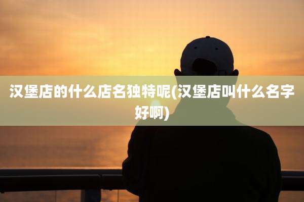 汉堡店的什么店名独特呢(汉堡店叫什么名字好啊)