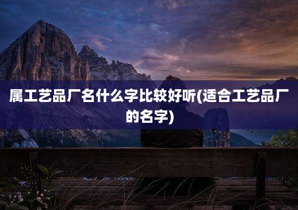 属工艺品厂名什么字比较好听(适合工艺品厂的名字)