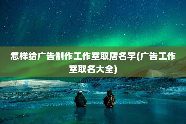 怎样给广告制作工作室取店名字(广告工作室取名大全)