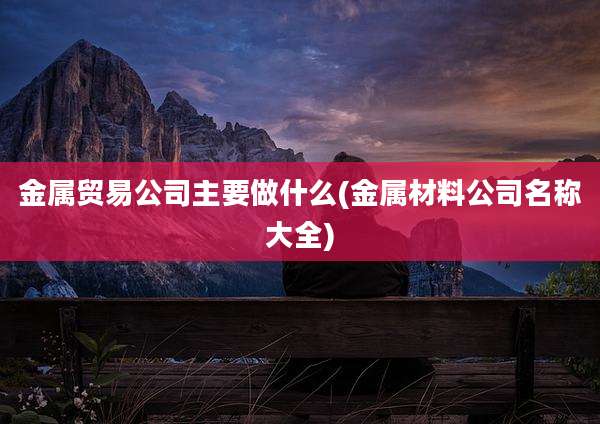 金属贸易公司主要做什么(金属材料公司名称大全)