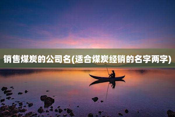 销售煤炭的公司名(适合煤炭经销的名字两字)