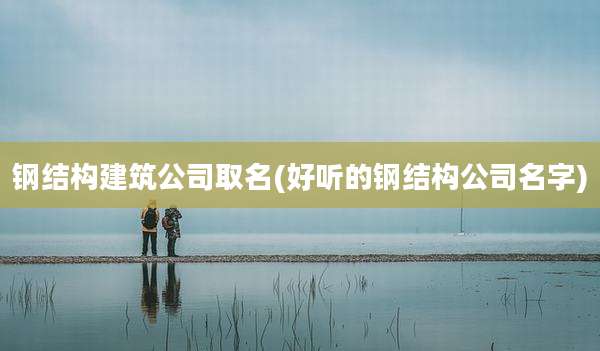 钢结构建筑公司取名(好听的钢结构公司名字)