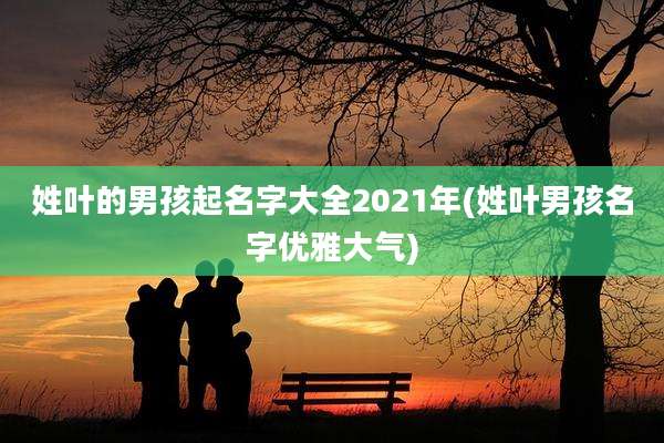 姓叶的男孩起名字大全2021年(姓叶男孩名字优雅大气)