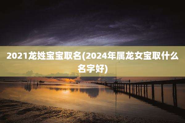 2021龙姓宝宝取名(2024年属龙女宝取什么名字好)