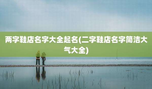 两字鞋店名字大全起名(二字鞋店名字简洁大气大全)