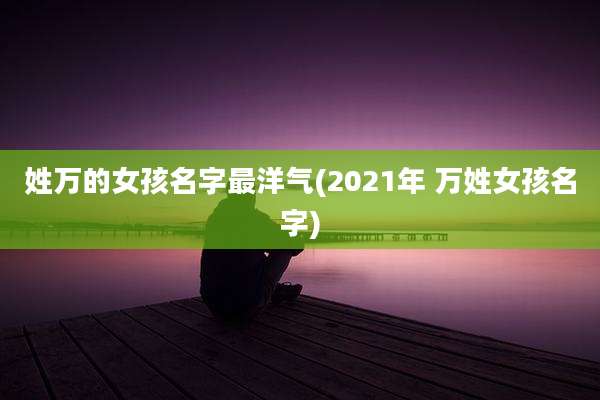 姓万的女孩名字最洋气(2021年 万姓女孩名字)