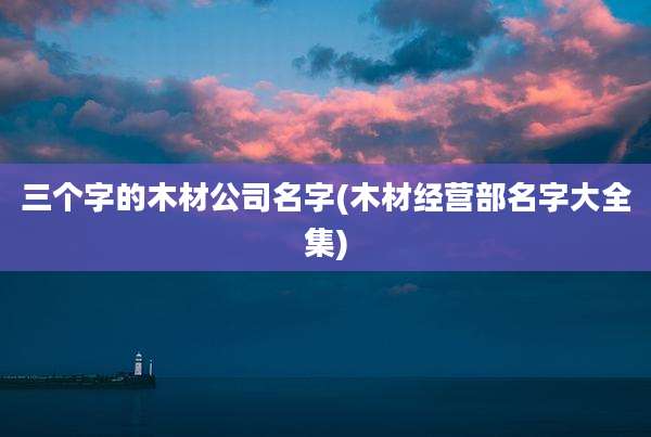 三个字的木材公司名字(木材经营部名字大全集)
