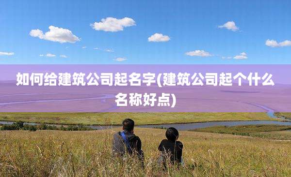 如何给建筑公司起名字(建筑公司起个什么名称好点)