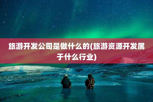 旅游开发公司是做什么的(旅游资源开发属于什么行业)