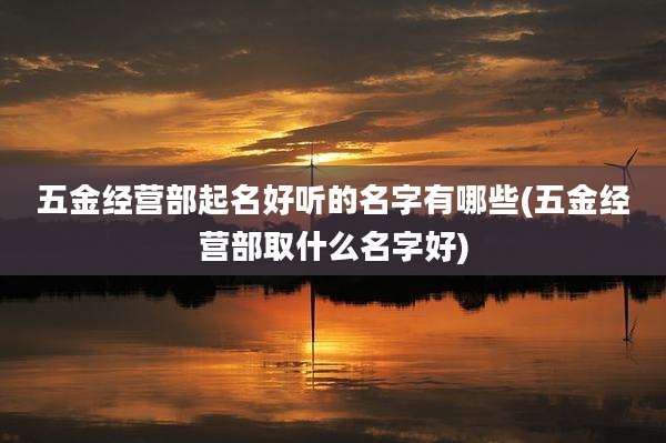 五金经营部起名好听的名字有哪些(五金经营部取什么名字好)