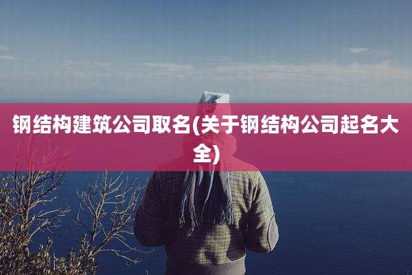钢结构建筑公司取名(关于钢结构公司起名大全)