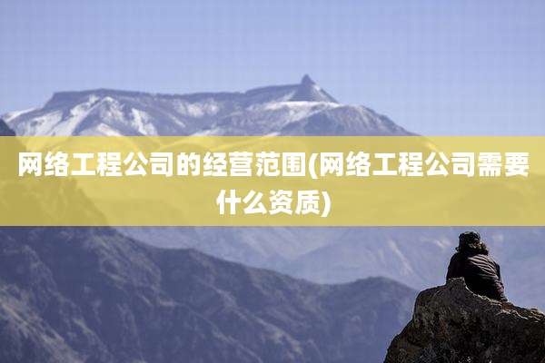 网络工程公司的经营范围(网络工程公司需要什么资质)