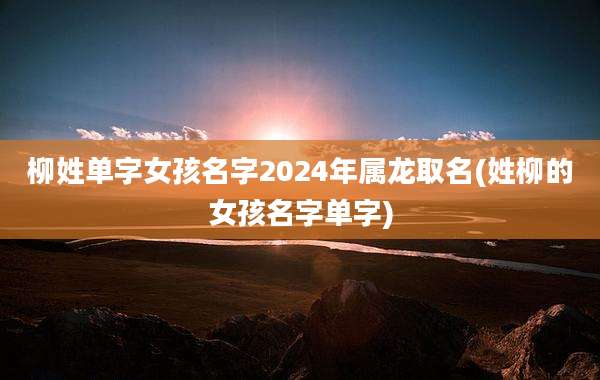 柳姓单字女孩名字2024年属龙取名(姓柳的女孩名字单字)