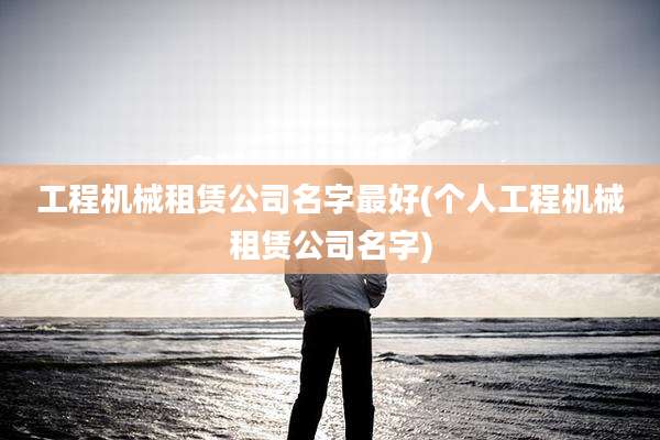 工程机械租赁公司名字最好(个人工程机械租赁公司名字)