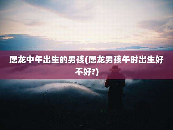 属龙中午出生的男孩(属龙男孩午时出生好不好?)