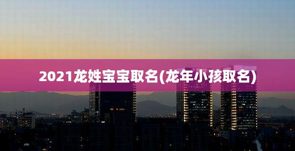 2021龙姓宝宝取名(龙年小孩取名)