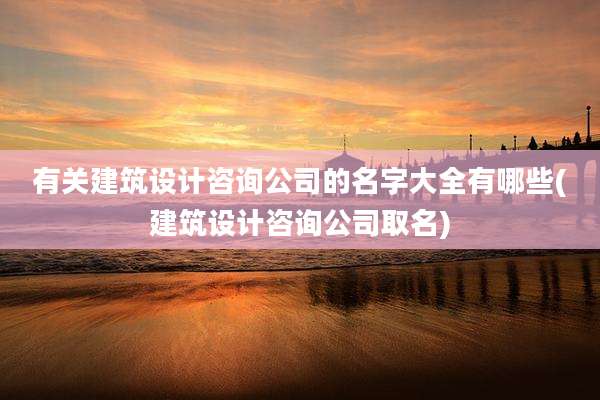 有关建筑设计咨询公司的名字大全有哪些(建筑设计咨询公司取名)