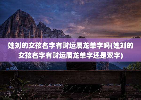 姓刘的女孩名字有财运属龙单字吗(姓刘的女孩名字有财运属龙单字还是双字)
