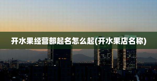 开水果经营部起名怎么起(开水果店名称)