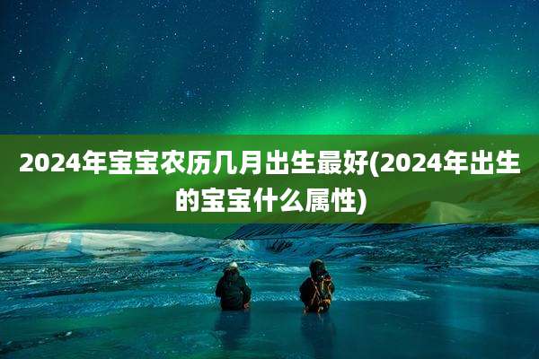 2024年宝宝农历几月出生最好(2024年出生的宝宝什么属性)