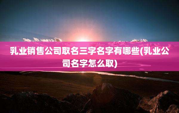 乳业销售公司取名三字名字有哪些(乳业公司名字怎么取)