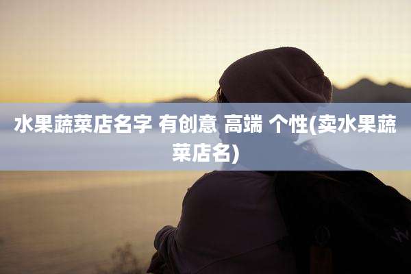 水果蔬菜店名字 有创意 高端 个性(卖水果蔬菜店名)