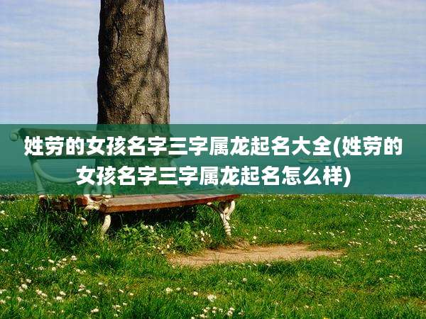 姓劳的女孩名字三字属龙起名大全(姓劳的女孩名字三字属龙起名怎么样)