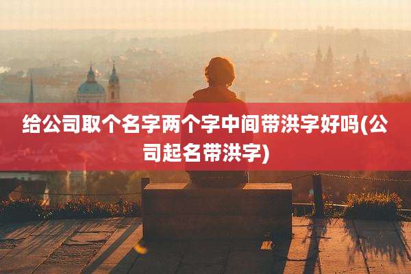 给公司取个名字两个字中间带洪字好吗(公司起名带洪字)