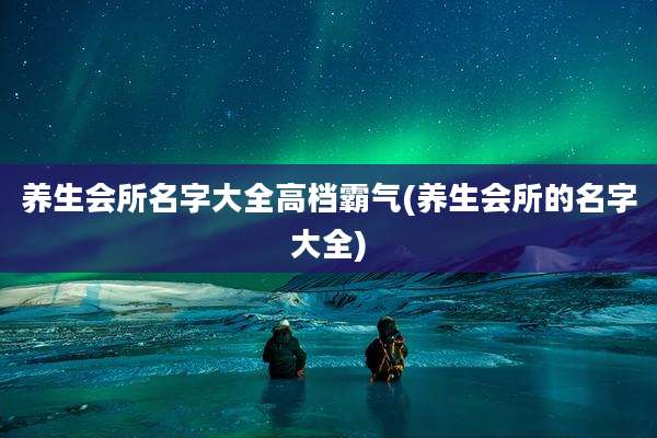 养生会所名字大全高档霸气(养生会所的名字大全)