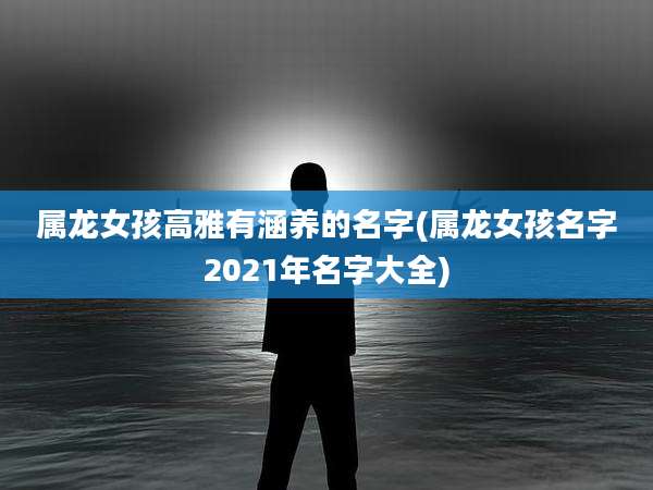 属龙女孩高雅有涵养的名字(属龙女孩名字2021年名字大全)
