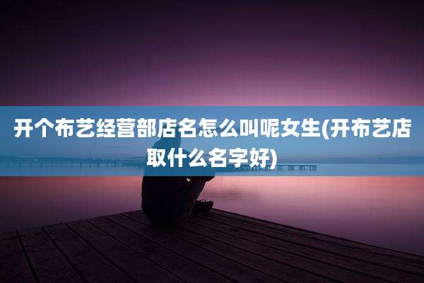 开个布艺经营部店名怎么叫呢女生(开布艺店取什么名字好)