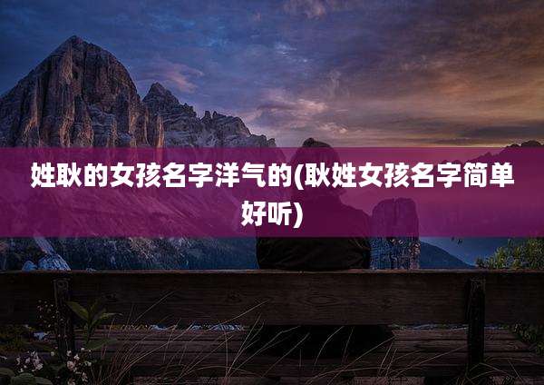姓耿的女孩名字洋气的(耿姓女孩名字简单好听)
