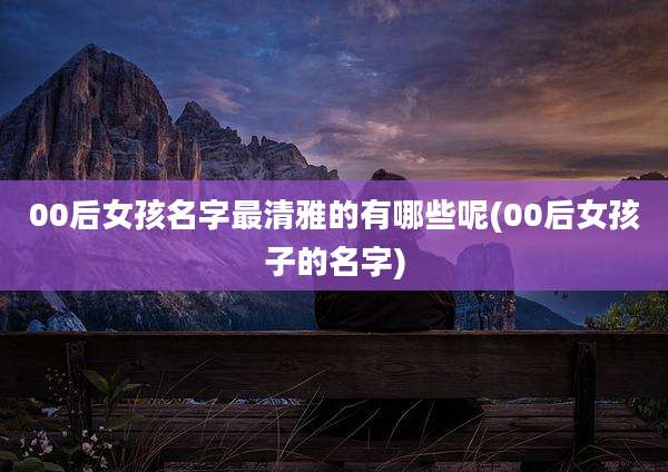 00后女孩名字最清雅的有哪些呢(00后女孩子的名字)
