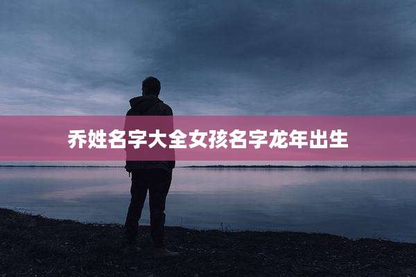 乔姓名字大全女孩名字龙年出生