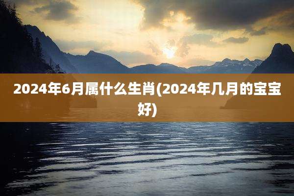 2024年6月属什么生肖(2024年几月的宝宝好)