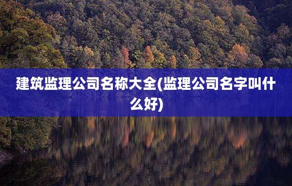 建筑监理公司名称大全(监理公司名字叫什么好)