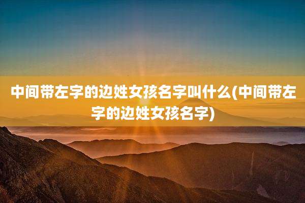 中间带左字的边姓女孩名字叫什么(中间带左字的边姓女孩名字)