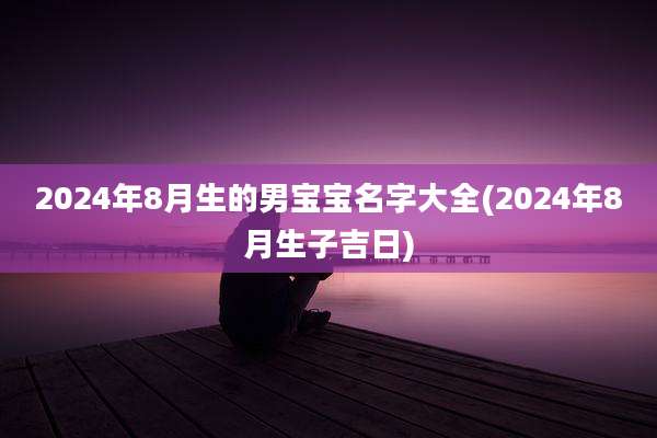 2024年8月生的男宝宝名字大全(2024年8月生子吉日)