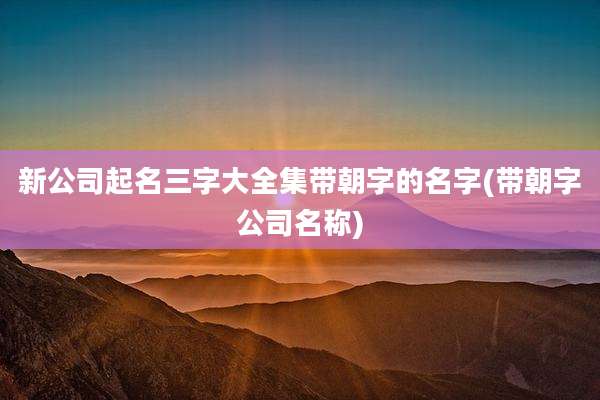 新公司起名三字大全集带朝字的名字(带朝字公司名称)