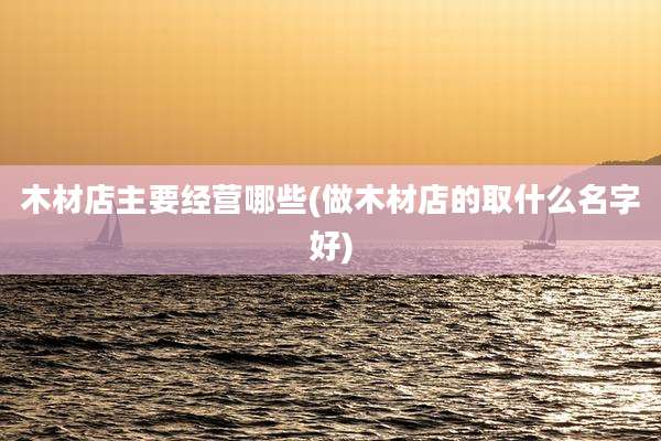 木材店主要经营哪些(做木材店的取什么名字好)