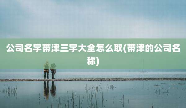 公司名字带津三字大全怎么取(带津的公司名称)