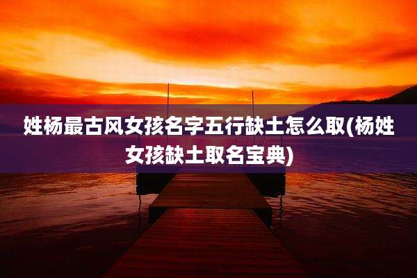姓杨最古风女孩名字五行缺土怎么取(杨姓女孩缺土取名宝典)