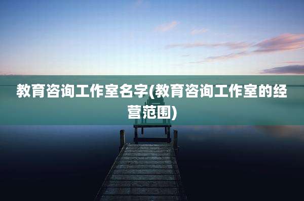 教育咨询工作室名字(教育咨询工作室的经营范围)