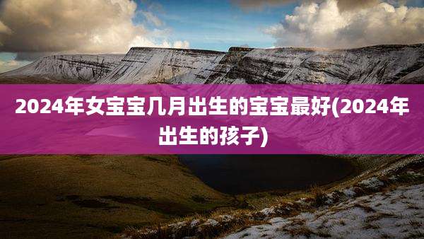 2024年女宝宝几月出生的宝宝最好(2024年出生的孩子)