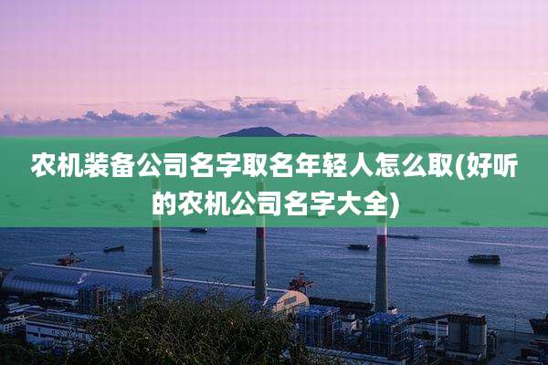 农机装备公司名字取名年轻人怎么取(好听的农机公司名字大全)