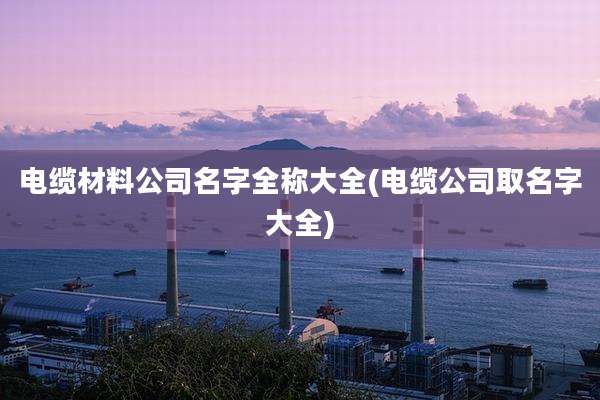 电缆材料公司名字全称大全(电缆公司取名字大全)