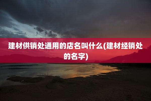 建材供销处通用的店名叫什么(建材经销处的名字)
