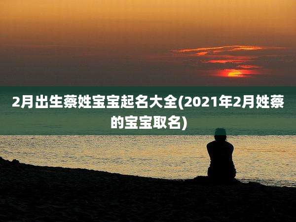 2月出生蔡姓宝宝起名大全(2021年2月姓蔡的宝宝取名)