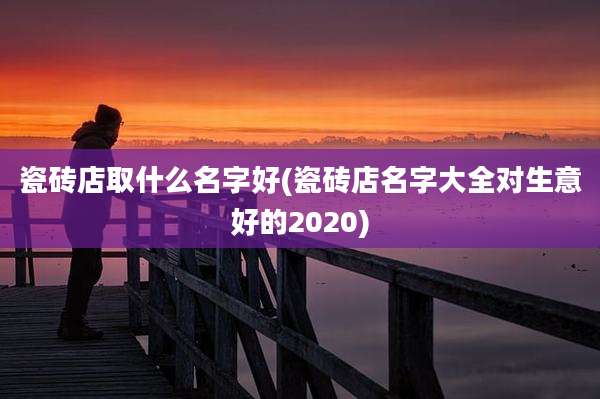 瓷砖店取什么名字好(瓷砖店名字大全对生意好的2020)